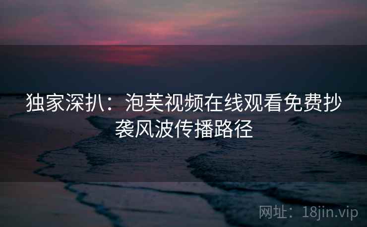独家深扒：泡芙视频在线观看免费抄袭风波传播路径