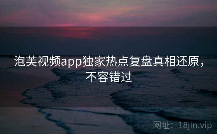 泡芙视频app独家热点复盘真相还原，不容错过