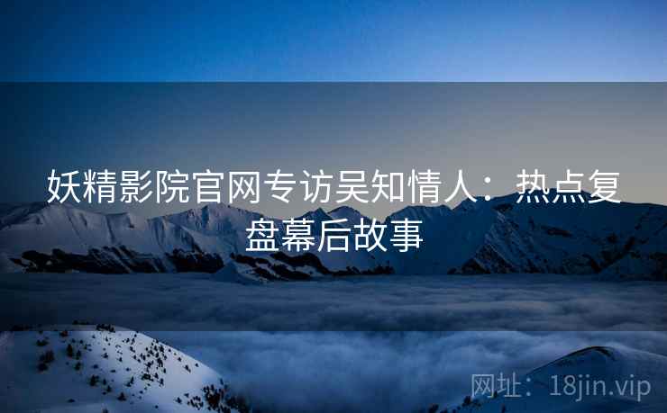 妖精影院官网专访吴知情人：热点复盘幕后故事