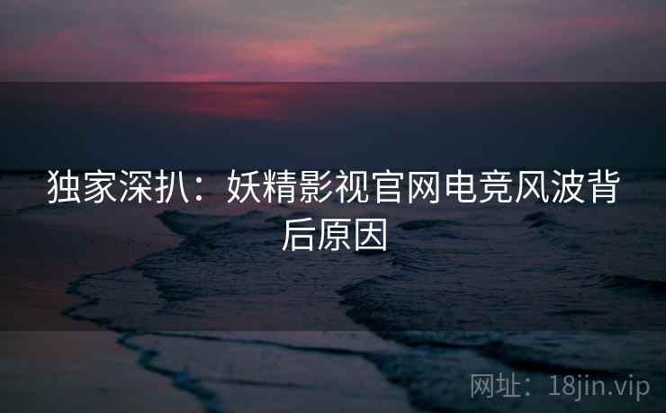 独家深扒：妖精影视官网电竞风波背后原因
