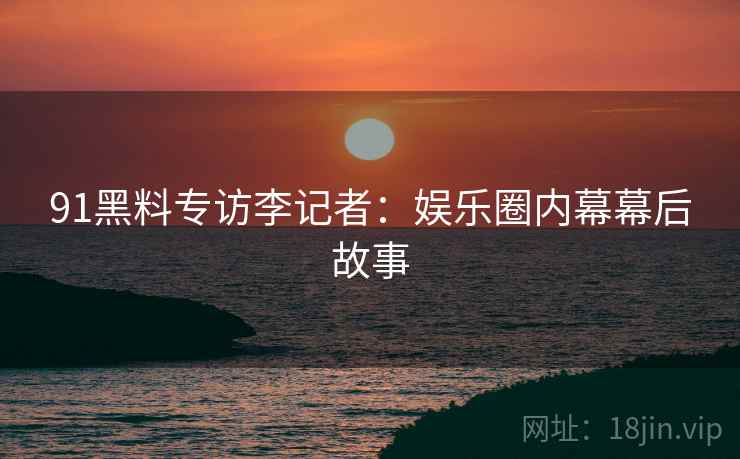 91黑料专访李记者：娱乐圈内幕幕后故事