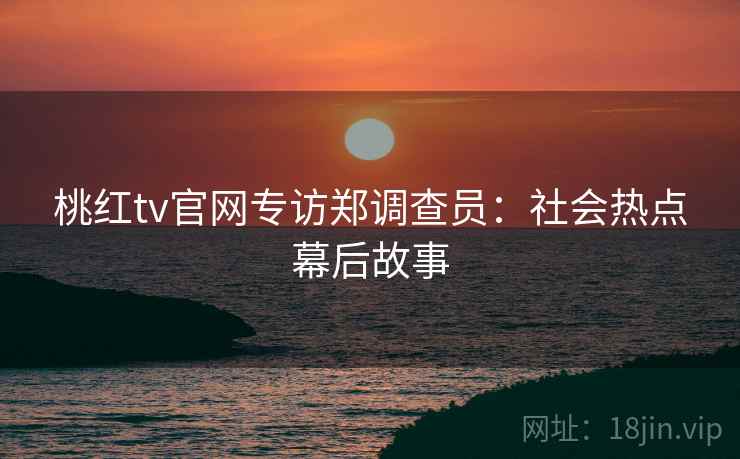 桃红tv官网专访郑调查员:社会热点幕后故事