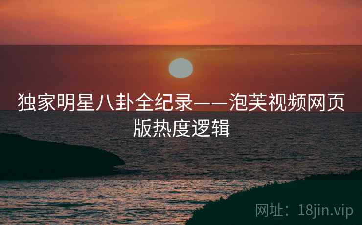 独家明星八卦全纪录——泡芙视频网页版热度逻辑
