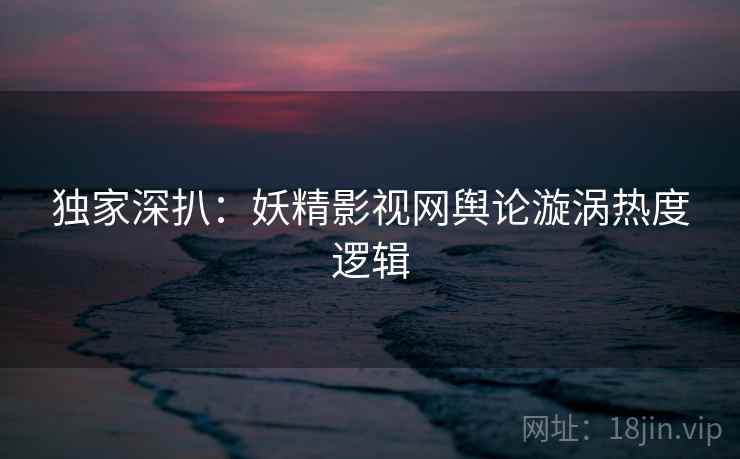 独家深扒：妖精影视网舆论漩涡热度逻辑