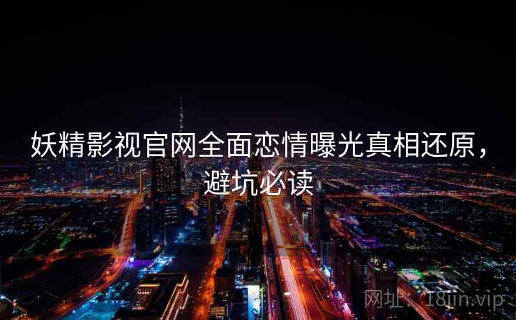 妖精影视官网全面恋情曝光真相还原,避坑必读