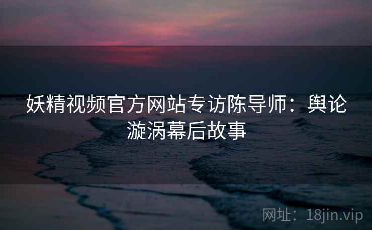 妖精视频官方网站专访陈导师:舆论漩涡幕后故事