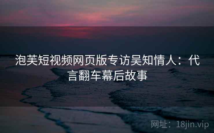 泡芙短视频网页版专访吴知情人：代言翻车幕后故事