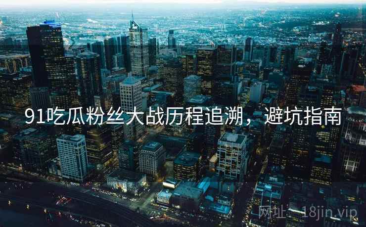 91吃瓜粉丝大战历程追溯，避坑指南