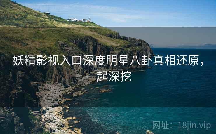 妖精影视入口深度明星八卦真相还原，一起深挖