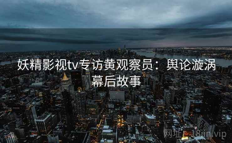 妖精影视tv专访黄观察员：舆论漩涡幕后故事