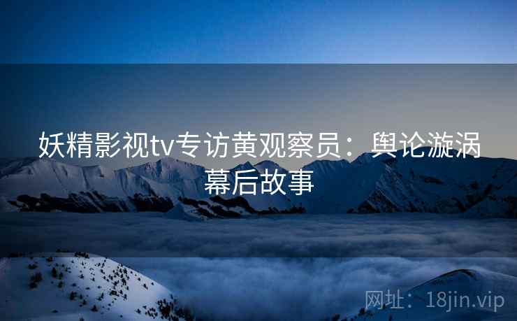 妖精影视tv专访黄观察员：舆论漩涡幕后故事