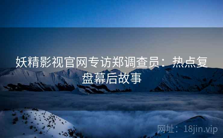 妖精影视官网专访郑调查员：热点复盘幕后故事