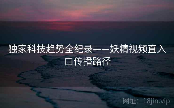 独家科技趋势全纪录——妖精视频直入口传播路径