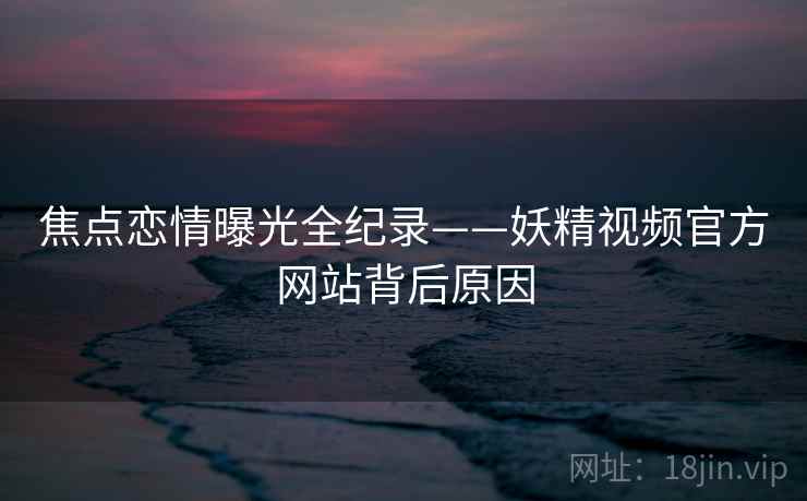 焦点恋情曝光全纪录——妖精视频官方网站背后原因