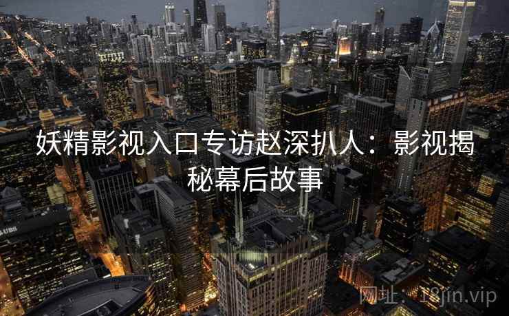 妖精影视入口专访赵深扒人：影视揭秘幕后故事
