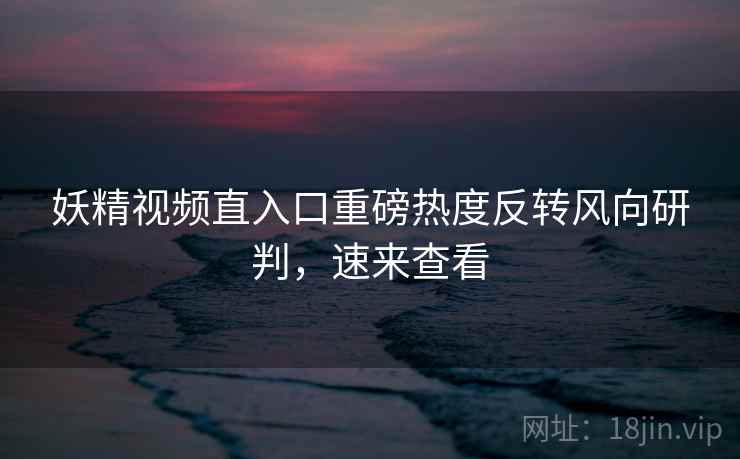 妖精视频直入口重磅热度反转风向研判，速来查看