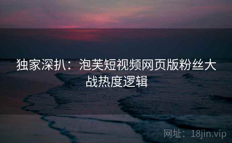 独家深扒：泡芙短视频网页版粉丝大战热度逻辑