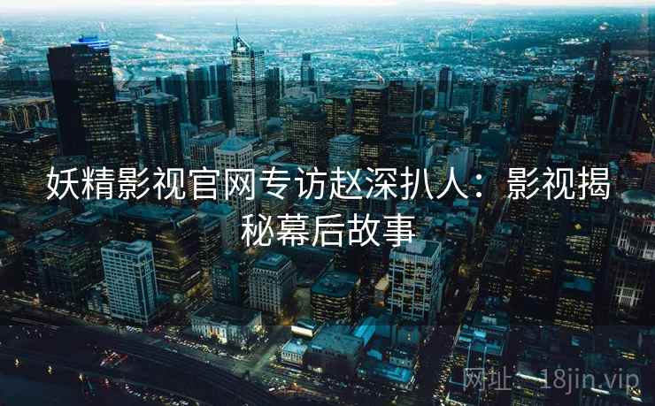 妖精影视官网专访赵深扒人：影视揭秘幕后故事